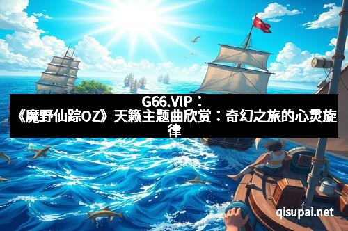 G66.VIP：《魔野仙踪OZ》天籁主题曲欣赏：奇幻之旅的心灵旋律